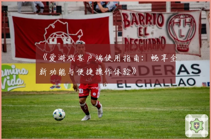 《爱游戏客户端使用指南：畅享全新功能与便捷操作体验》