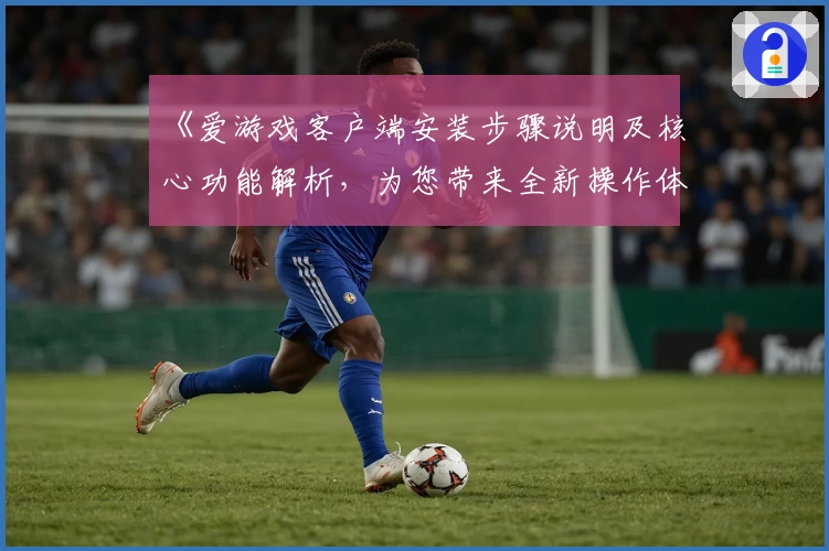 《爱游戏客户端安装步骤说明及核心功能解析，为您带来全新操作体验》