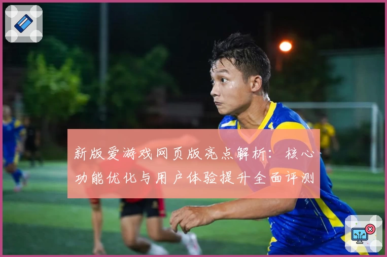 新版爱游戏网页版亮点解析：核心功能优化与用户体验提升全面评测