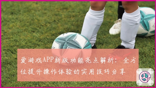 爱游戏APP新版功能亮点解析：全方位提升操作体验的实用技巧分享