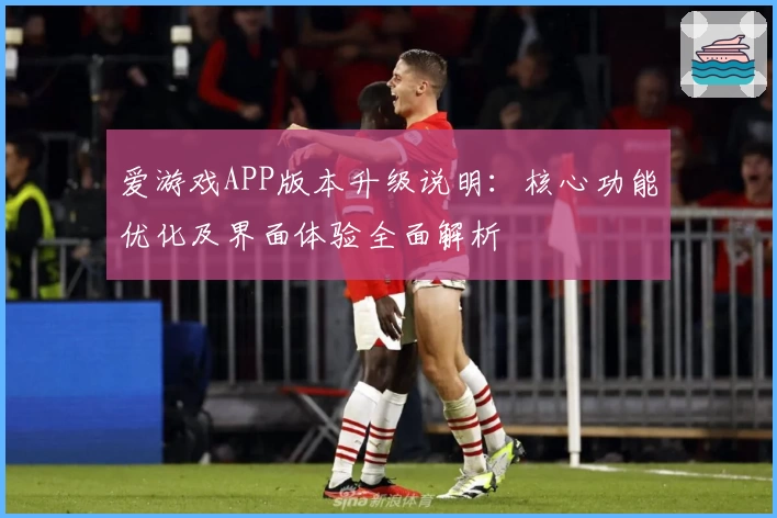 爱游戏APP版本升级说明：核心功能优化及界面体验全面解析